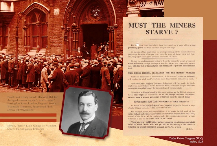 Images in this panel: 
Main image: People wait tensely outside Memorial Hall for
the signal announcing the “General Strike.”
Farringdon Street, London, England. Source: Wikimedia Commons, Spaarnestad Photo archive (SFA022820531)
Right: Trades Union Congress (TUC)
leaflet, 1925, headed 'Must the miners starve'.
Inset: Samuel, Herbert Louis Samuel, 1st Viscount. Source: Encyclopaedia Britannica